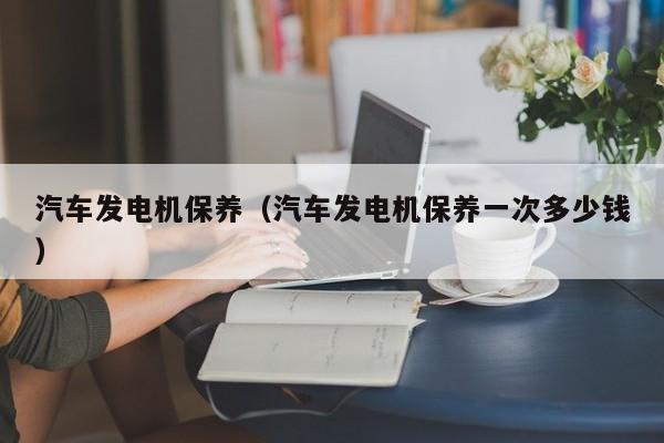 汽车发电机保养（汽车发电机保养一次多少钱）