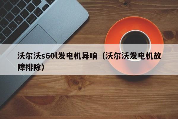 沃尔沃s60l发电机异响（沃尔沃发电机故障排除）